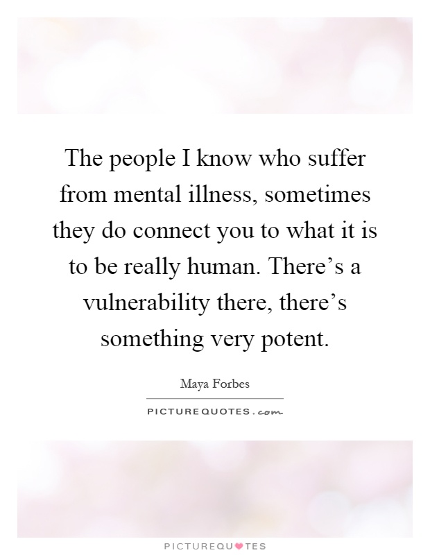 The people I know who suffer from mental illness, sometimes they do connect you to what it is to be really human. There's a vulnerability there, there's something very potent Picture Quote #1