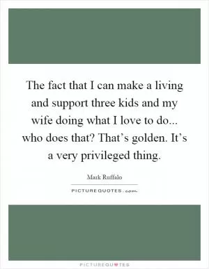 The fact that I can make a living and support three kids and my wife doing what I love to do... who does that? That’s golden. It’s a very privileged thing Picture Quote #1