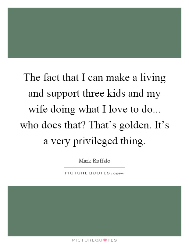 The fact that I can make a living and support three kids and my wife doing what I love to do... who does that? That's golden. It's a very privileged thing Picture Quote #1