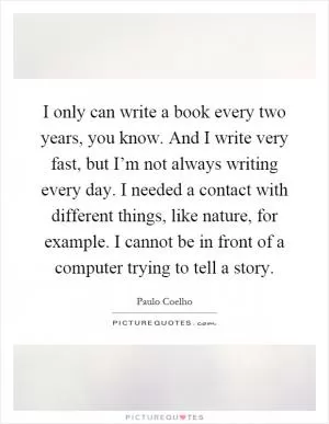 I only can write a book every two years, you know. And I write very fast, but I’m not always writing every day. I needed a contact with different things, like nature, for example. I cannot be in front of a computer trying to tell a story Picture Quote #1