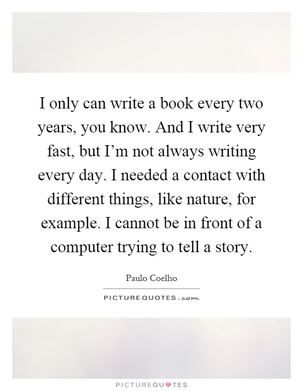 I only can write a book every two years, you know. And I write very fast, but I'm not always writing every day. I needed a contact with different things, like nature, for example. I cannot be in front of a computer trying to tell a story Picture Quote #1