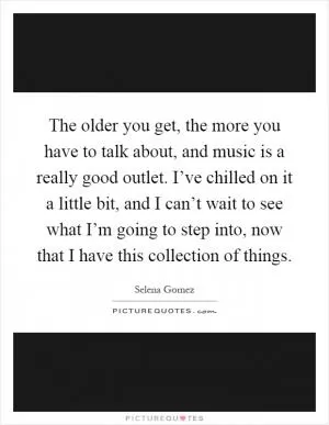 The older you get, the more you have to talk about, and music is a really good outlet. I’ve chilled on it a little bit, and I can’t wait to see what I’m going to step into, now that I have this collection of things Picture Quote #1