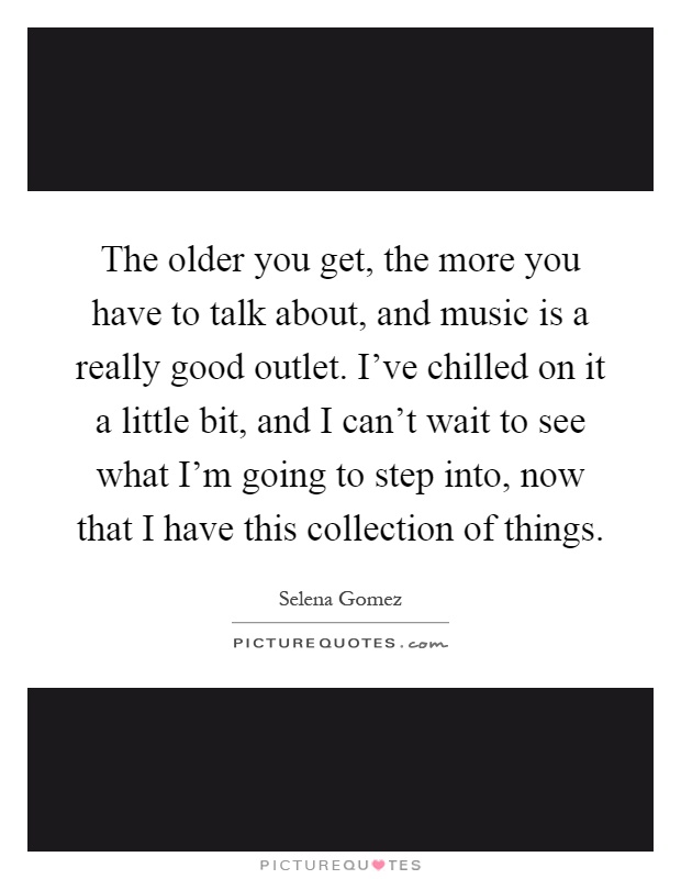 The older you get, the more you have to talk about, and music is a really good outlet. I've chilled on it a little bit, and I can't wait to see what I'm going to step into, now that I have this collection of things Picture Quote #1