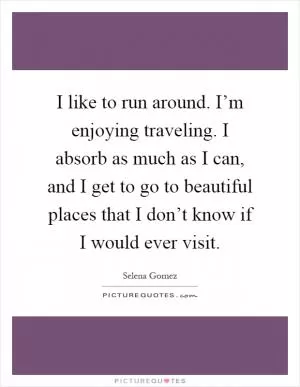 I like to run around. I’m enjoying traveling. I absorb as much as I can, and I get to go to beautiful places that I don’t know if I would ever visit Picture Quote #1
