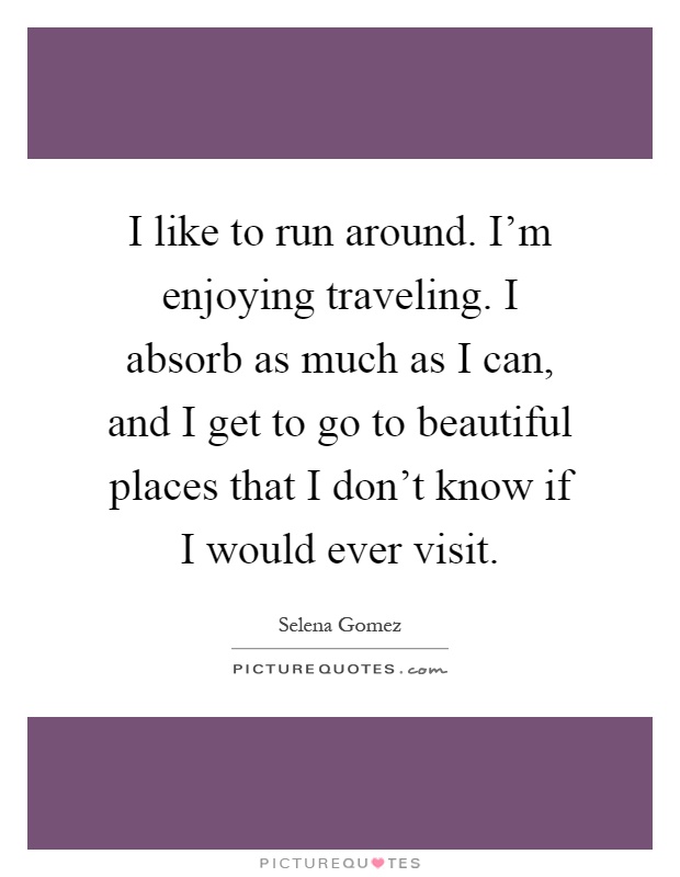 I like to run around. I'm enjoying traveling. I absorb as much as I can, and I get to go to beautiful places that I don't know if I would ever visit Picture Quote #1