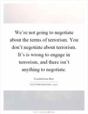 We’re not going to negotiate about the terms of terrorism. You don’t negotiate about terrorism. It’s is wrong to engage in terrorism, and there isn’t anything to negotiate Picture Quote #1