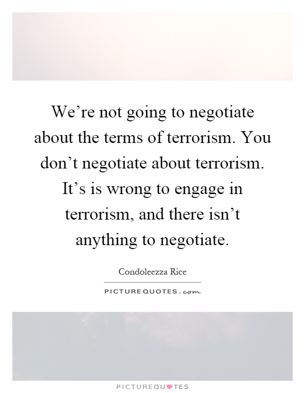 We're not going to negotiate about the terms of terrorism. You don't negotiate about terrorism. It's is wrong to engage in terrorism, and there isn't anything to negotiate Picture Quote #1