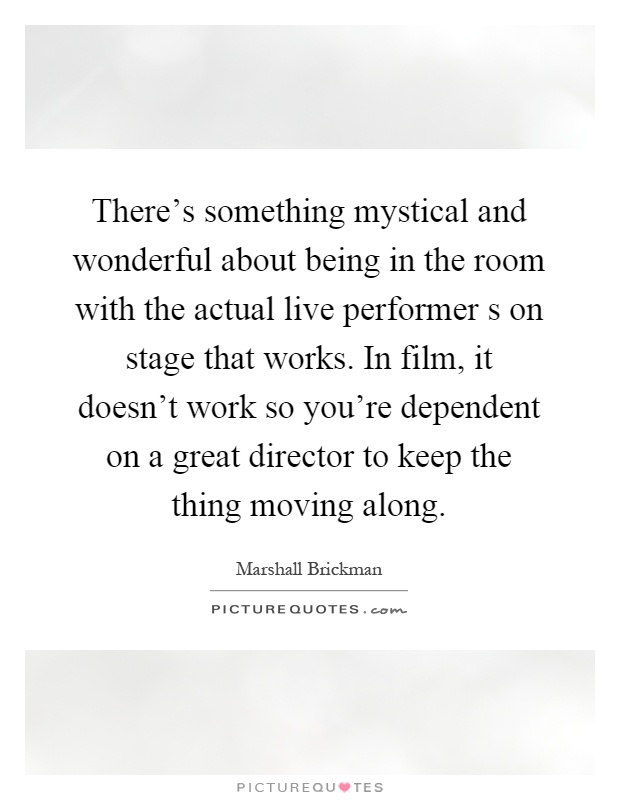 There's something mystical and wonderful about being in the room with the actual live performer s on stage that works. In film, it doesn't work so you're dependent on a great director to keep the thing moving along Picture Quote #1