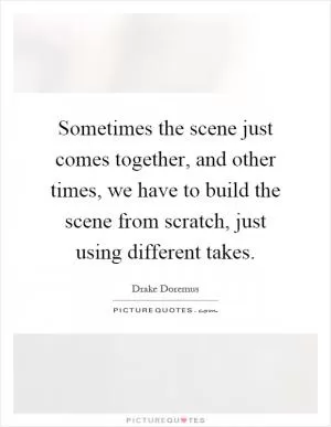 Sometimes the scene just comes together, and other times, we have to build the scene from scratch, just using different takes Picture Quote #1