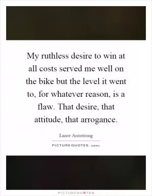 My ruthless desire to win at all costs served me well on the bike but the level it went to, for whatever reason, is a flaw. That desire, that attitude, that arrogance Picture Quote #1
