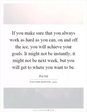If you make sure that you always work as hard as you can, on and off the ice, you will achieve your goals. It might not be instantly, it might not be next week, but you will get to where you want to be Picture Quote #1