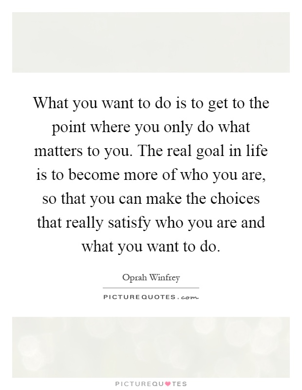 What you want to do is to get to the point where you only do what matters to you. The real goal in life is to become more of who you are, so that you can make the choices that really satisfy who you are and what you want to do Picture Quote #1