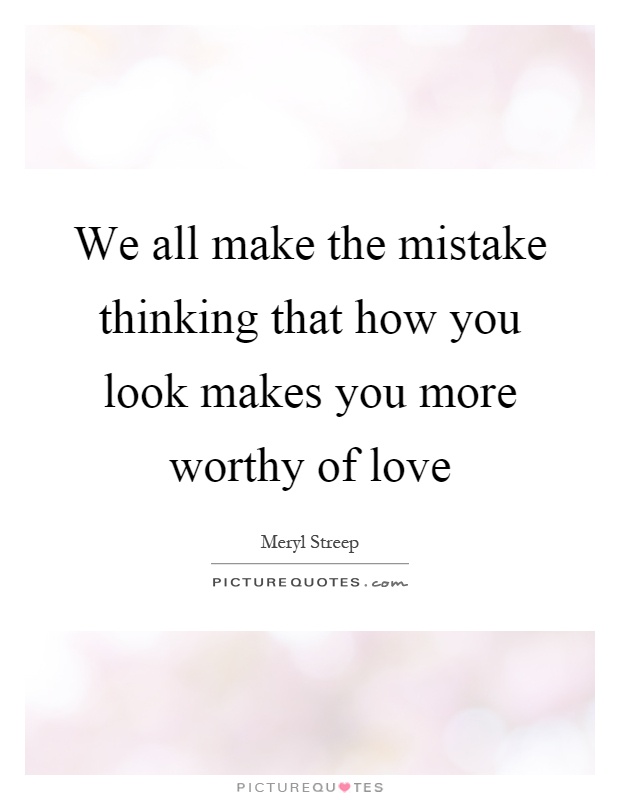 We all make the mistake thinking that how you look makes you more worthy of love Picture Quote #1