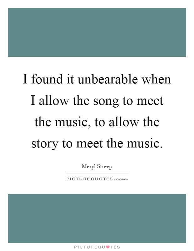 I found it unbearable when I allow the song to meet the music, to allow the story to meet the music Picture Quote #1