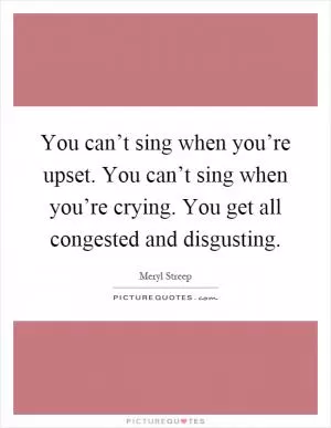 You can’t sing when you’re upset. You can’t sing when you’re crying. You get all congested and disgusting Picture Quote #1