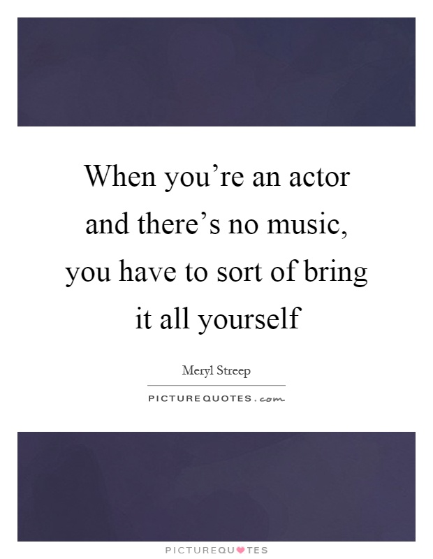 When you're an actor and there's no music, you have to sort of bring it all yourself Picture Quote #1