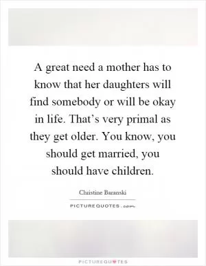 A great need a mother has to know that her daughters will find somebody or will be okay in life. That’s very primal as they get older. You know, you should get married, you should have children Picture Quote #1