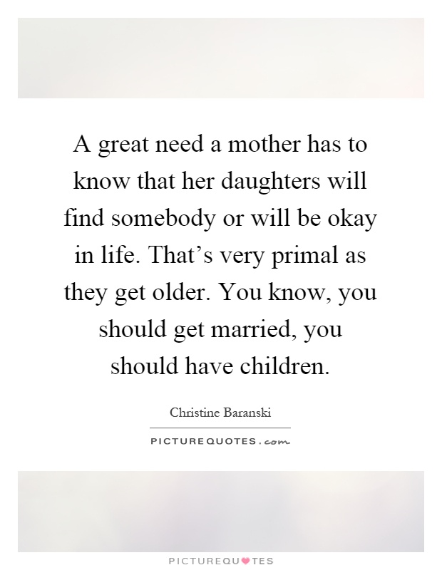 A great need a mother has to know that her daughters will find somebody or will be okay in life. That's very primal as they get older. You know, you should get married, you should have children Picture Quote #1