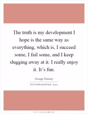 The truth is my development I hope is the same way as everything, which is, I succeed some, I fail some, and I keep slugging away at it. I really enjoy it. It’s fun Picture Quote #1