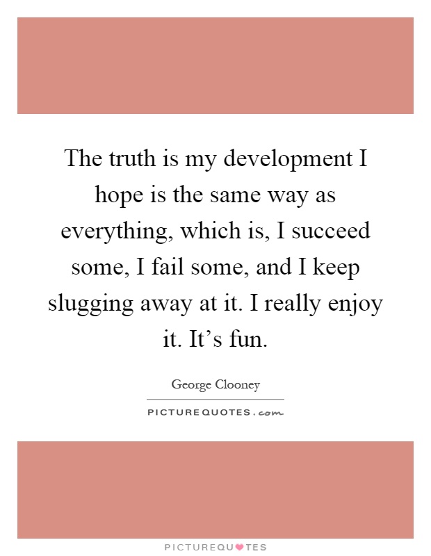 The truth is my development I hope is the same way as everything, which is, I succeed some, I fail some, and I keep slugging away at it. I really enjoy it. It's fun Picture Quote #1