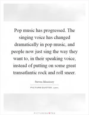 Pop music has progressed. The singing voice has changed dramatically in pop music, and people now just sing the way they want to, in their speaking voice, instead of putting on some great transatlantic rock and roll sneer Picture Quote #1