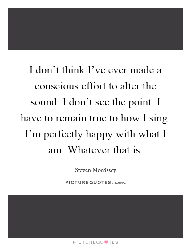 I don't think I've ever made a conscious effort to alter the sound. I don't see the point. I have to remain true to how I sing. I'm perfectly happy with what I am. Whatever that is Picture Quote #1
