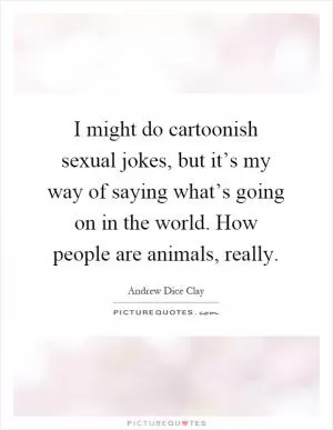 I might do cartoonish sexual jokes, but it’s my way of saying what’s going on in the world. How people are animals, really Picture Quote #1
