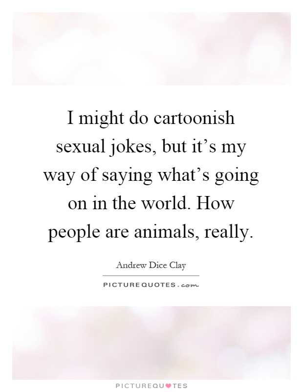 I might do cartoonish sexual jokes, but it's my way of saying what's going on in the world. How people are animals, really Picture Quote #1
