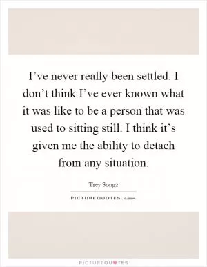 I’ve never really been settled. I don’t think I’ve ever known what it was like to be a person that was used to sitting still. I think it’s given me the ability to detach from any situation Picture Quote #1