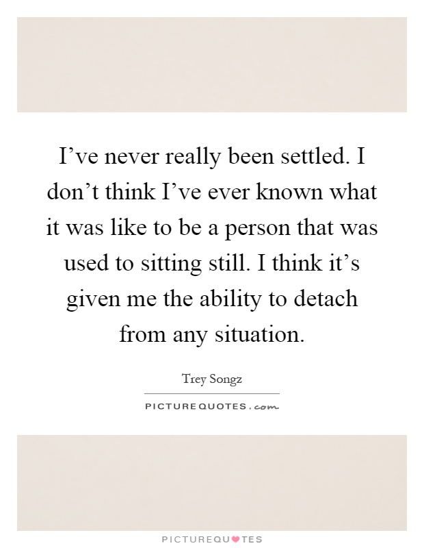 I've never really been settled. I don't think I've ever known what it was like to be a person that was used to sitting still. I think it's given me the ability to detach from any situation Picture Quote #1
