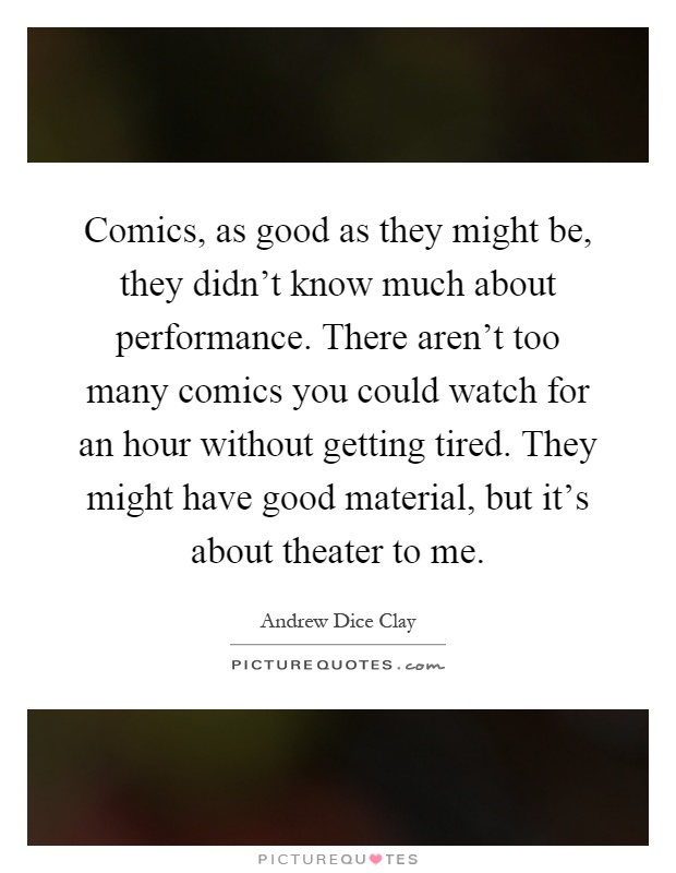 Comics, as good as they might be, they didn't know much about performance. There aren't too many comics you could watch for an hour without getting tired. They might have good material, but it's about theater to me Picture Quote #1
