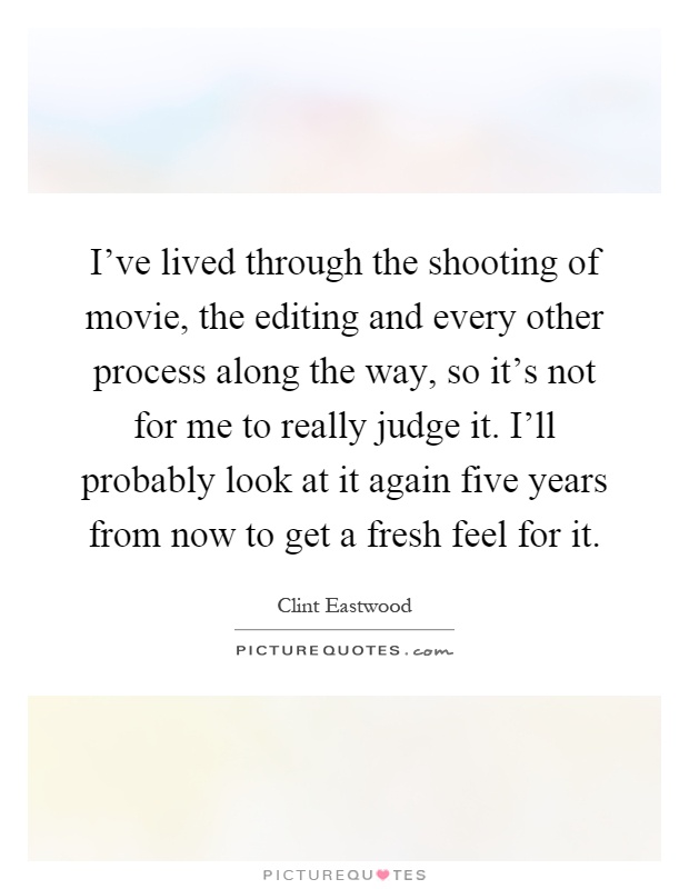 I've lived through the shooting of movie, the editing and every other process along the way, so it's not for me to really judge it. I'll probably look at it again five years from now to get a fresh feel for it Picture Quote #1