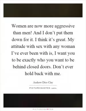 Women are now more aggressive than men! And I don’t put them down for it. I think it’s great. My attitude with sex with any woman I’ve ever been with is, I want you to be exactly who you want to be behind closed doors. Don’t ever hold back with me Picture Quote #1