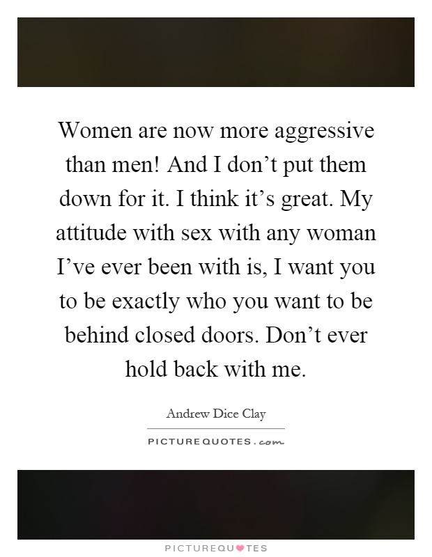 Women are now more aggressive than men! And I don't put them down for it. I think it's great. My attitude with sex with any woman I've ever been with is, I want you to be exactly who you want to be behind closed doors. Don't ever hold back with me Picture Quote #1
