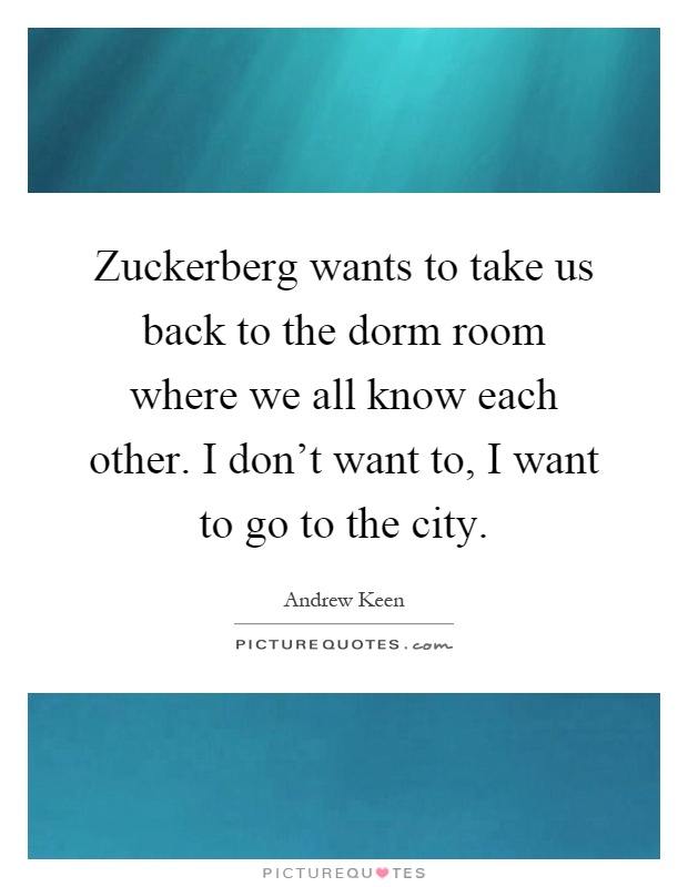 Zuckerberg wants to take us back to the dorm room where we all know each other. I don't want to, I want to go to the city Picture Quote #1