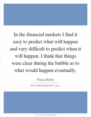 In the financial markets I find it easy to predict what will happen and very difficult to predict when it will happen. I think that things were clear during the bubble as to what would happen eventually Picture Quote #1