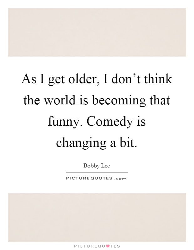 As I get older, I don't think the world is becoming that funny. Comedy is changing a bit Picture Quote #1