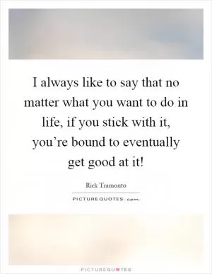 I always like to say that no matter what you want to do in life, if you stick with it, you’re bound to eventually get good at it! Picture Quote #1