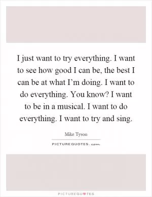 I just want to try everything. I want to see how good I can be, the best I can be at what I’m doing. I want to do everything. You know? I want to be in a musical. I want to do everything. I want to try and sing Picture Quote #1