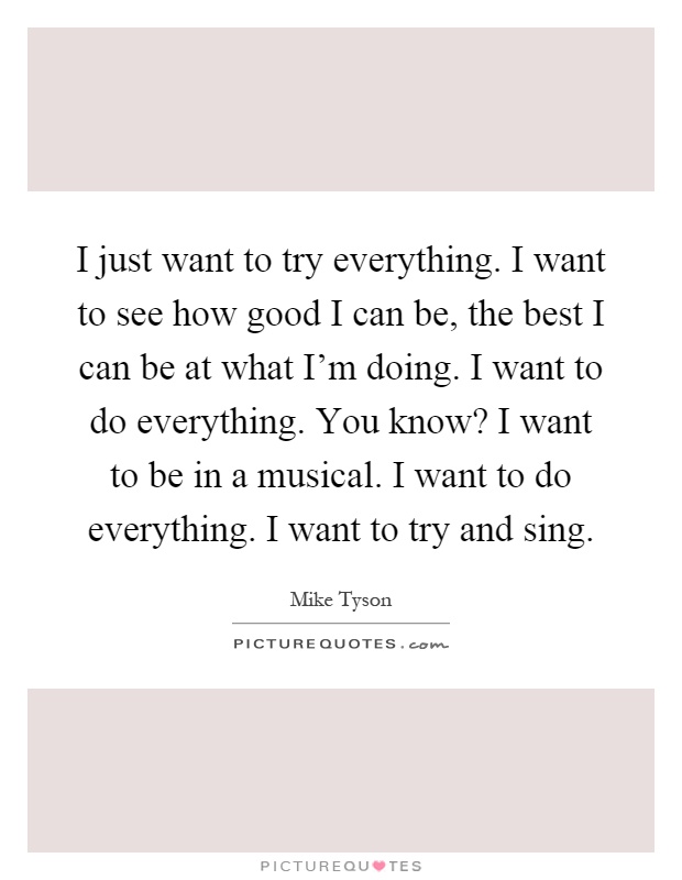 I just want to try everything. I want to see how good I can be, the best I can be at what I'm doing. I want to do everything. You know? I want to be in a musical. I want to do everything. I want to try and sing Picture Quote #1