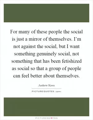 For many of these people the social is just a mirror of themselves. I’m not against the social, but I want something genuinely social, not something that has been fetishized as social so that a group of people can feel better about themselves Picture Quote #1