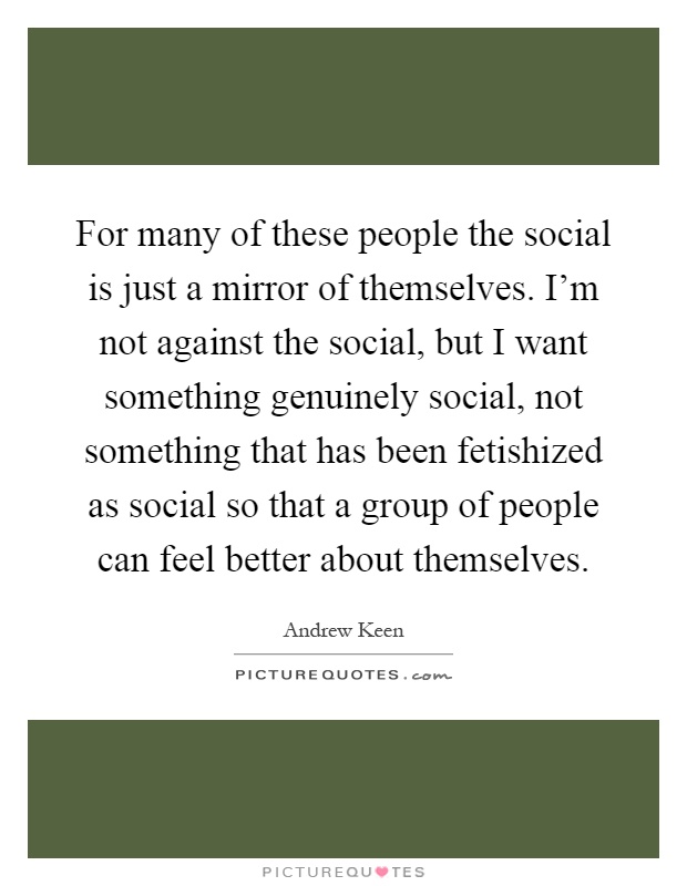 For many of these people the social is just a mirror of themselves. I'm not against the social, but I want something genuinely social, not something that has been fetishized as social so that a group of people can feel better about themselves Picture Quote #1