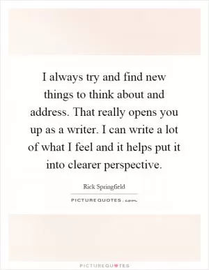I always try and find new things to think about and address. That really opens you up as a writer. I can write a lot of what I feel and it helps put it into clearer perspective Picture Quote #1