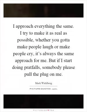 I approach everything the same. I try to make it as real as possible, whether you gotta make people laugh or make people cry, it’s always the same approach for me. But if I start doing pratfalls, somebody please pull the plug on me Picture Quote #1