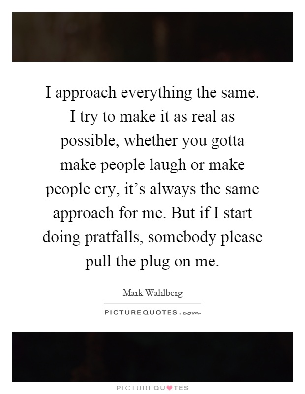 I approach everything the same. I try to make it as real as possible, whether you gotta make people laugh or make people cry, it's always the same approach for me. But if I start doing pratfalls, somebody please pull the plug on me Picture Quote #1