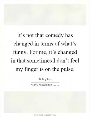 It’s not that comedy has changed in terms of what’s funny. For me, it’s changed in that sometimes I don’t feel my finger is on the pulse Picture Quote #1