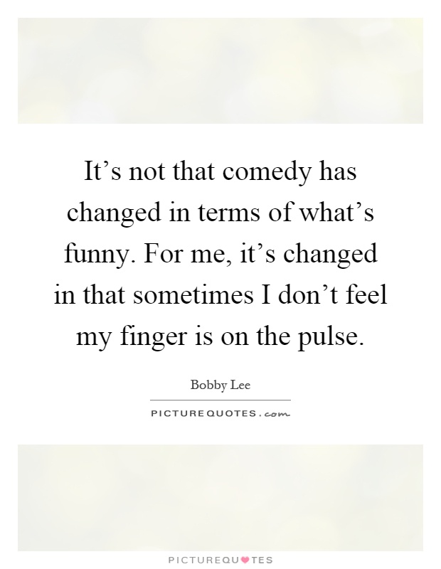 It's not that comedy has changed in terms of what's funny. For me, it's changed in that sometimes I don't feel my finger is on the pulse Picture Quote #1
