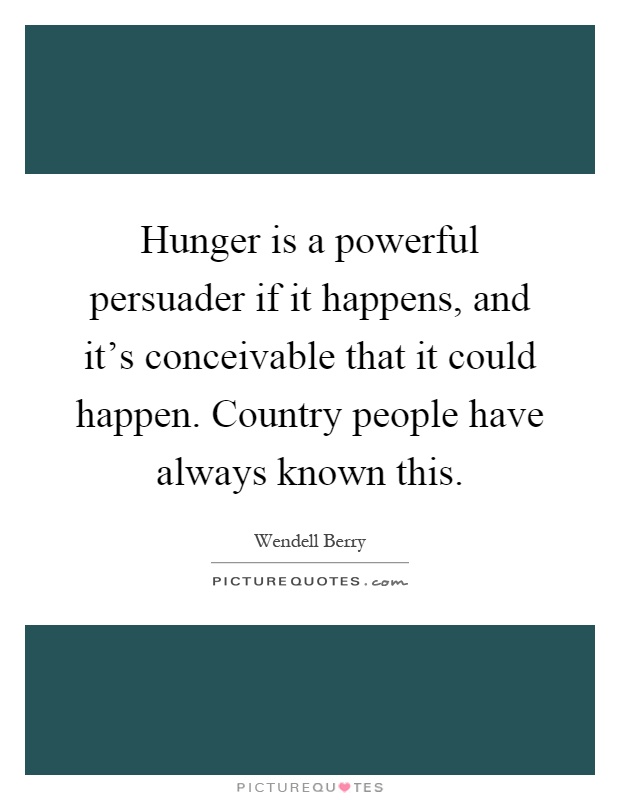 Hunger is a powerful persuader if it happens, and it's conceivable that it could happen. Country people have always known this Picture Quote #1