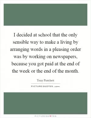 I decided at school that the only sensible way to make a living by arranging words in a pleasing order was by working on newspapers, because you got paid at the end of the week or the end of the month Picture Quote #1