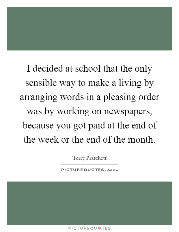 I decided at school that the only sensible way to make a living by arranging words in a pleasing order was by working on newspapers, because you got paid at the end of the week or the end of the month Picture Quote #1